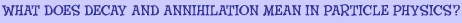 What does decay and annihilation mean in particle physics?